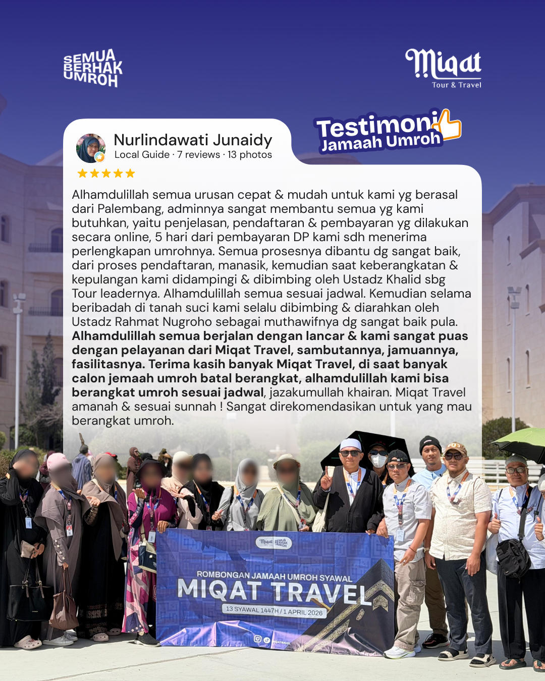 Setelah mencari² travel yg cocok, yang ada jadwal keberangkatan di bulan syawal, di awal April dengan pesawat direct Madinah, akhirnya qadarullah di Instagram saya dipertemukan dg Miqat Travel yg membantu mewujudkan keinginan saya tsb. Saya baca Flyernya sangat detil, tgl keberangkatan, harga utk ber-4, ber-3 &  berdua, apa saja yang bakal didapat jemaah, dg pesawat apa, durasinya, hotelnya. Dari situ saya mulai tertarik krn cocok dg keinginan saya, kemudian ketika saya chat adminnya, dengan cepat direspon & langsung dikirim itinerarynya. Kemudian saya cek PPIU nya di satu Haji, ternyata benar & saya baca testimoni jemaah di google & lihat di Instagram semuanya baik, maka dengan mengucapkan bismillah saya putuskan utk berangkat umroh berdua keponakan saya dengan Miqat Travel. Alhamdulillah semua urusan cepat & mudah untuk kami yg berasal dari Palembang, adminnya sangat membantu semua yg kami butuhkan, yaitu penjelasan,  pendaftaran & pembayaran yg dilakukan secara online, 5 hari dari pembayaran DP kami sdh menerima perlengkapan umrohnya. Semua prosesnya dibantu dg sangat baik, dari proses pendaftaran, manasik, kemudian saat keberangkatan & kepulangan kami didampingi  & dibimbing oleh Ustadz Khalid sbg Tour leadernya. Alhamdulillah semua sesuai jadwal. Kemudian selama beribadah di tanah suci kami selalu dibimbing & diarahkan oleh Ustadz Rahmat Nugroho sebagai muthawifnya dg sangat baik pula. Alhamdulillah semua berjalan dengan lancar & kami sangat puas dengan pelayanan dari Miqat Travel, sambutannya, jamuannya, fasilitasnya. Terima kasih banyak Miqat Travel, di saat banyak calon jemaah umroh batal berangkat, alhamdulillah kami bisa berangkat umroh sesuai jadwal, jazakumullah khairan. Miqat Travel amanah & sesuai sunnah ! Sangat direkomendasikan untuk yang mau berangkat umroh.